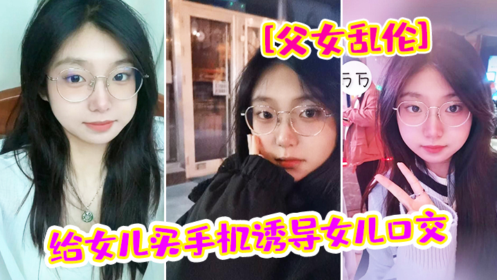 父女乱伦给女儿买手机诱导女儿口交_最后强插破处内.射爸_疼